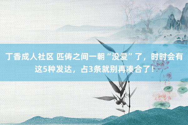 丁香成人社区 匹俦之间一朝“没爱”了，时时会有这5种发达，占3条就别再凑合了！