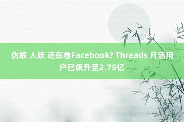 伪娘 人妖 还在卷Facebook? Threads 月活用户已飙升至2.75亿