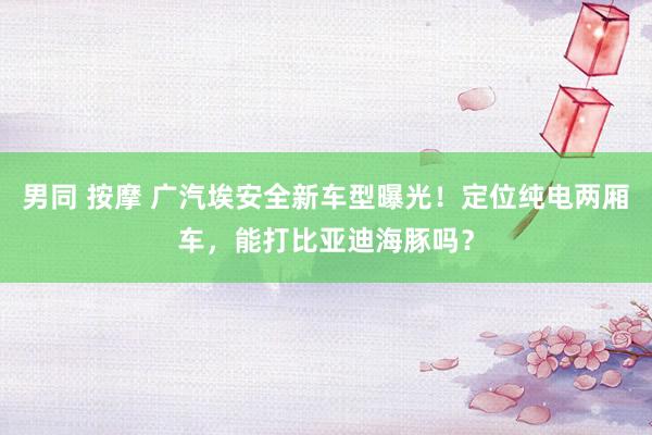 男同 按摩 广汽埃安全新车型曝光！定位纯电两厢车，能打比亚迪海豚吗？