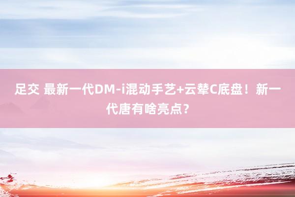 足交 最新一代DM-i混动手艺+云辇C底盘！新一代唐有啥亮点？