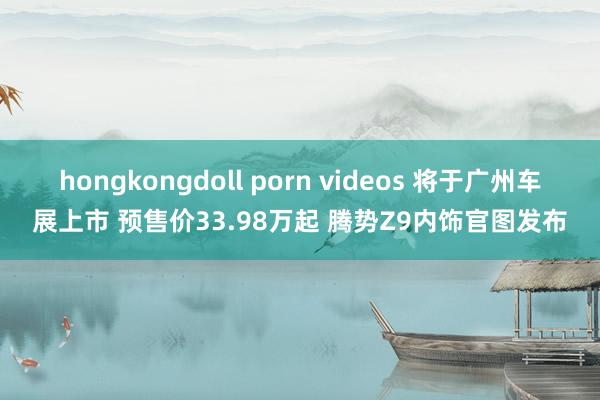 hongkongdoll porn videos 将于广州车展上市 预售价33.98万起 腾势Z9内饰官图发布