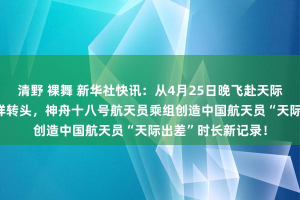 清野 裸舞 新华社快讯：从4月25日晚飞赴天际到11月4日凌晨祯祥转头，神舟十八号航天员乘组创造中国航天员“天际出差”时长新记录！