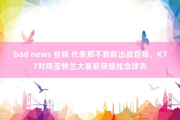 bad news 丝袜 代表那不勒斯出战百场，K77对阵亚特兰大赛前获赠挂念球衣