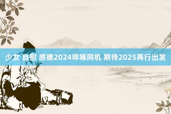 少女 自慰 感德2024啐啄同机 期待2025再行出发