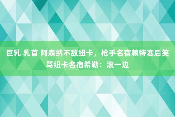 巨乳 乳首 阿森纳不敌纽卡，枪手名宿赖特赛后笑骂纽卡名宿希勒：滚一边