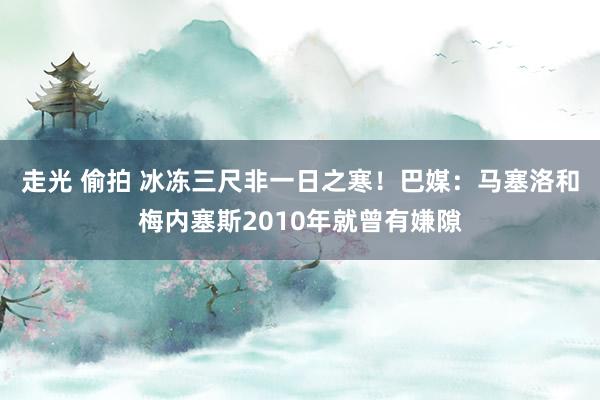 走光 偷拍 冰冻三尺非一日之寒！巴媒：马塞洛和梅内塞斯2010年就曾有嫌隙