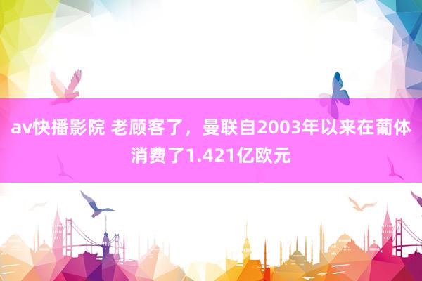 av快播影院 老顾客了，曼联自2003年以来在葡体消费了1.421亿欧元