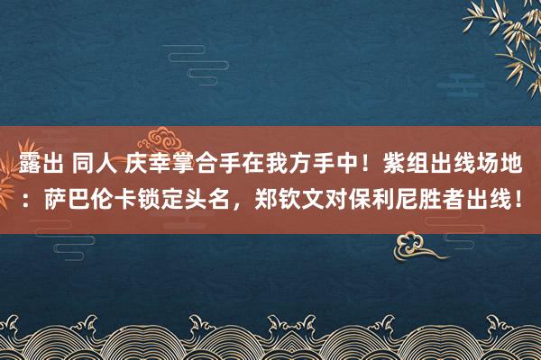 露出 同人 庆幸掌合手在我方手中！紫组出线场地：萨巴伦卡锁定头名，郑钦文对保利尼胜者出线！