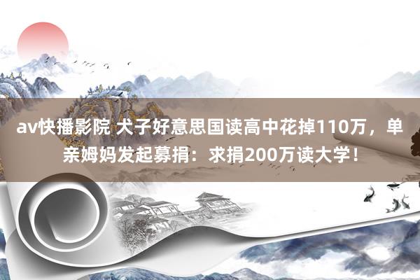 av快播影院 犬子好意思国读高中花掉110万，单亲姆妈发起募捐：求捐200万读大学！