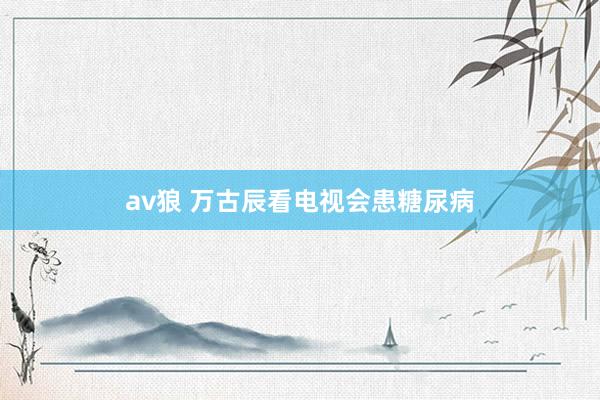 av狼 万古辰看电视会患糖尿病