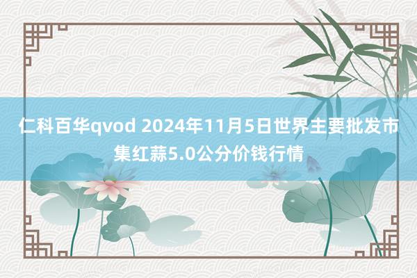 仁科百华qvod 2024年11月5日世界主要批发市集红蒜5.0公分价钱行情