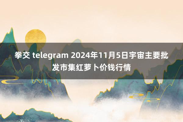 拳交 telegram 2024年11月5日宇宙主要批发市集红萝卜价钱行情