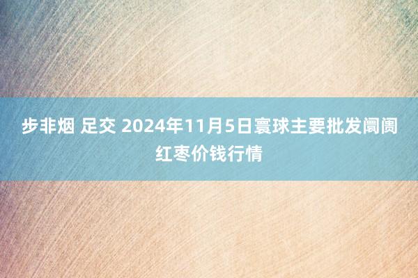 步非烟 足交 2024年11月5日寰球主要批发阛阓红枣价钱行情