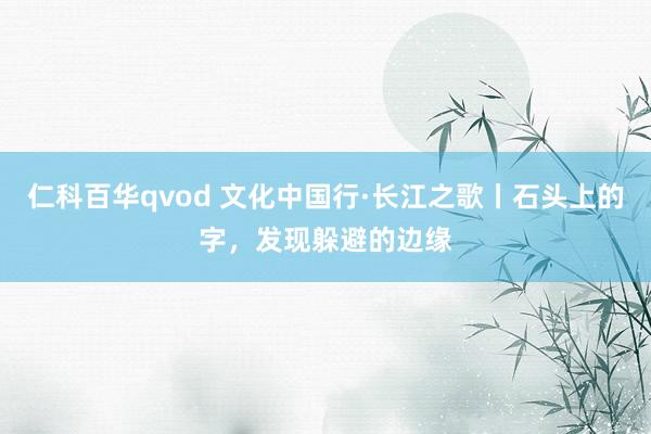 仁科百华qvod 文化中国行·长江之歌丨石头上的字，发现躲避的边缘