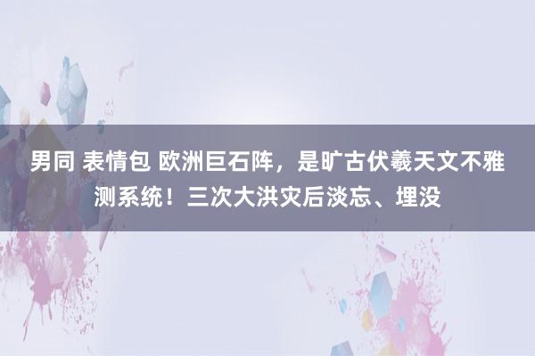 男同 表情包 欧洲巨石阵，是旷古伏羲天文不雅测系统！三次大洪灾后淡忘、埋没