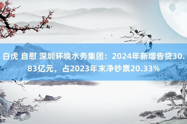 白虎 自慰 深圳环境水务集团：2024年新增告贷30.83亿元，占2023年末净钞票20.33%