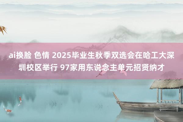 ai换脸 色情 2025毕业生秋季双选会在哈工大深圳校区举行 97家用东说念主单元招贤纳才