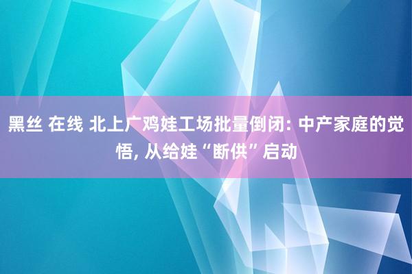 黑丝 在线 北上广鸡娃工场批量倒闭: 中产家庭的觉悟， 从给娃“断供”启动