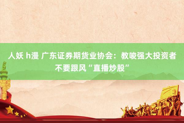 人妖 h漫 广东证券期货业协会：教唆强大投资者不要跟风“直播炒股”