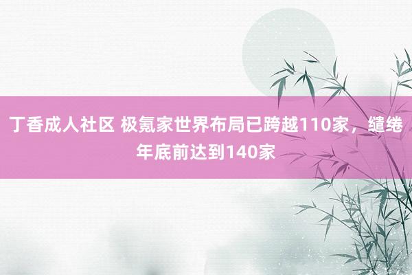 丁香成人社区 极氪家世界布局已跨越110家，缱绻年底前达到140家