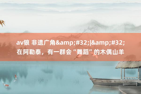 av狼 非遗广角&#32;|&#32;在阿勒泰，有一群会“舞蹈”的木偶山羊