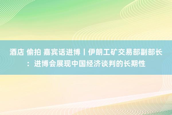 酒店 偷拍 嘉宾话进博丨伊朗工矿交易部副部长：进博会展现中国经济谈判的长期性