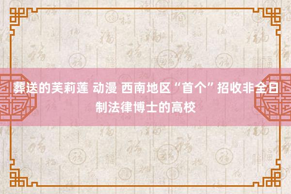 葬送的芙莉莲 动漫 西南地区“首个”招收非全日制法律博士的高校