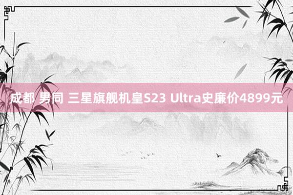 成都 男同 三星旗舰机皇S23 Ultra史廉价4899元