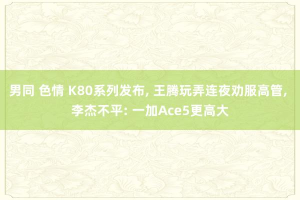 男同 色情 K80系列发布， 王腾玩弄连夜劝服高管， 李杰不平: 一加Ace5更高大