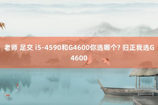 老师 足交 i5-4590和G4600你选哪个? 归正我选G4600