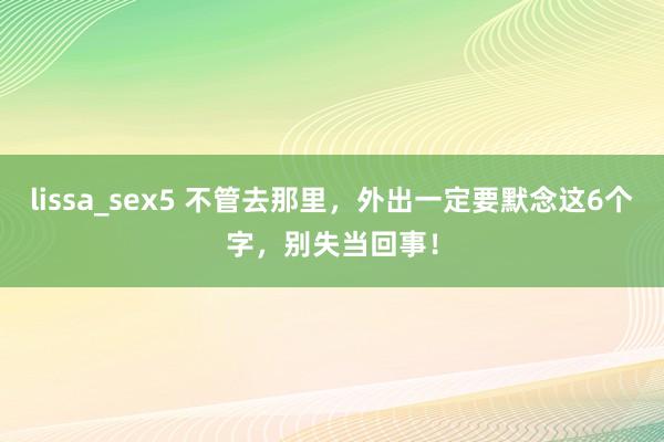 lissa_sex5 不管去那里，外出一定要默念这6个字，别失当回事！