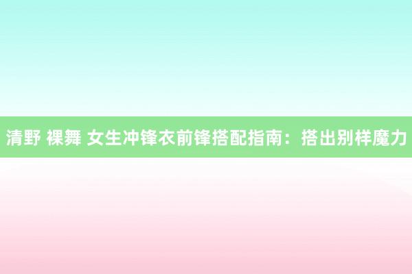 清野 裸舞 女生冲锋衣前锋搭配指南：搭出别样魔力