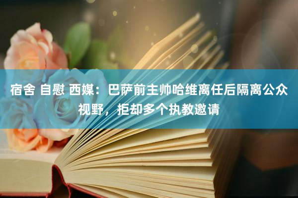 宿舍 自慰 西媒：巴萨前主帅哈维离任后隔离公众视野，拒却多个执教邀请