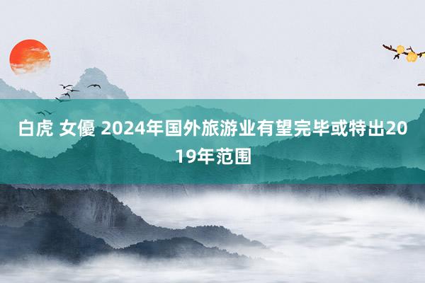 白虎 女優 2024年国外旅游业有望完毕或特出2019年范围