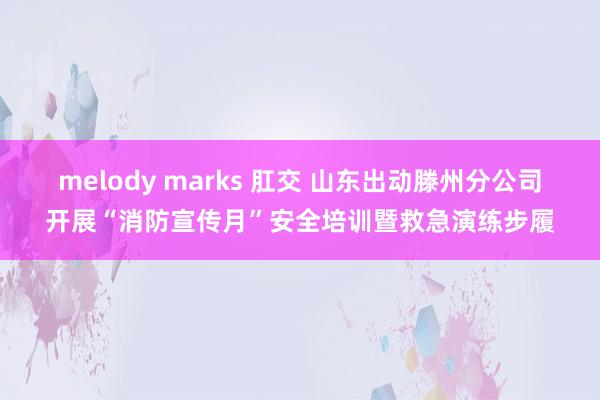 melody marks 肛交 山东出动滕州分公司开展“消防宣传月”安全培训暨救急演练步履