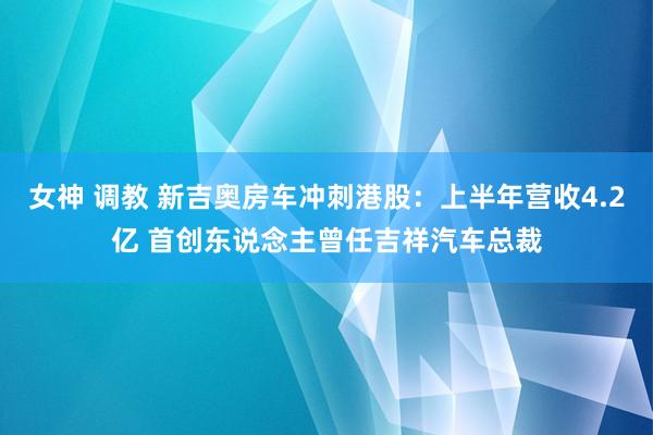 女神 调教 新吉奥房车冲刺港股：上半年营收4.2亿 首创东说念主曾任吉祥汽车总裁