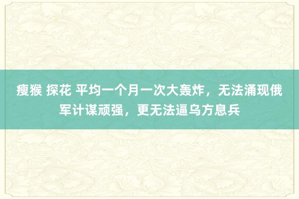 瘦猴 探花 平均一个月一次大轰炸，无法涌现俄军计谋顽强，更无法逼乌方息兵