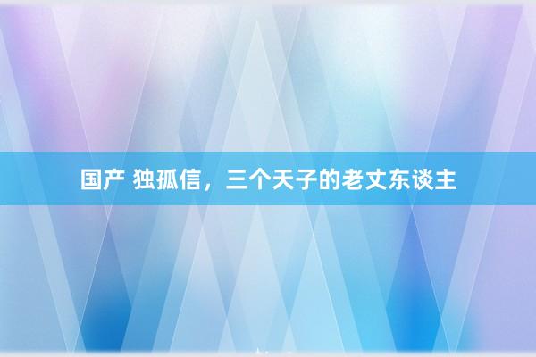 国产 独孤信，三个天子的老丈东谈主