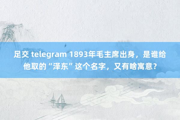 足交 telegram 1893年毛主席出身，是谁给他取的“泽东”这个名字，又有啥寓意？