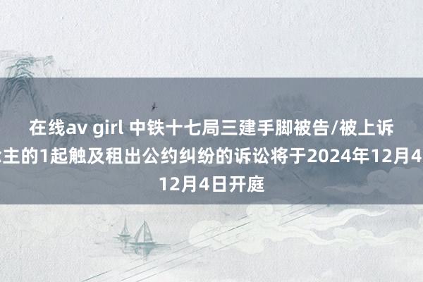 在线av girl 中铁十七局三建手脚被告/被上诉东说念主的1起触及租出公约纠纷的诉讼将于2024年12月4日开庭