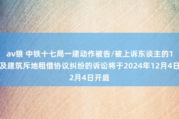 av狼 中铁十七局一建动作被告/被上诉东谈主的1起触及建筑斥地租借协议纠纷的诉讼将于2024年12月4日开庭