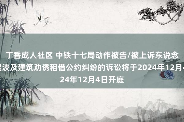 丁香成人社区 中铁十七局动作被告/被上诉东说念主的1起波及建筑劝诱租借公约纠纷的诉讼将于2024年12月4日开庭