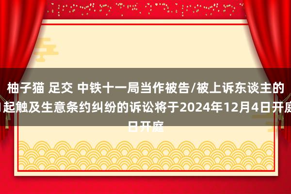 柚子猫 足交 中铁十一局当作被告/被上诉东谈主的1起触及生意条约纠纷的诉讼将于2024年12月4日开庭