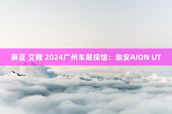 麻豆 艾鲤 2024广州车展探馆：埃安AION UT