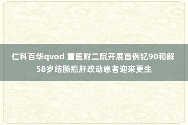 仁科百华qvod 重医附二院开展首例钇90和解 58岁结肠癌肝改动患者迎来更生