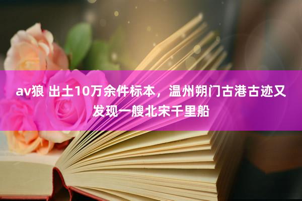 av狼 出土10万余件标本，温州朔门古港古迹又发现一艘北宋千里船