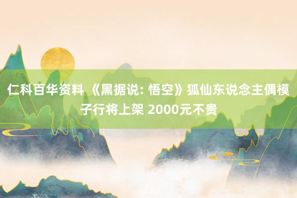 仁科百华资料 《黑据说: 悟空》狐仙东说念主偶模子行将上架 2000元不贵