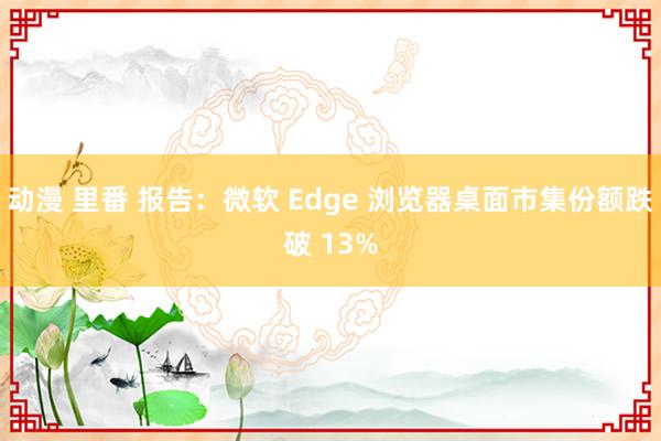 动漫 里番 报告：微软 Edge 浏览器桌面市集份额跌破 13%