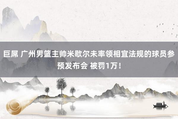 巨屌 广州男篮主帅米歇尔未率领相宜法规的球员参预发布会 被罚1万！