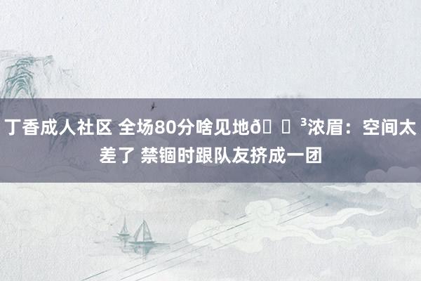 丁香成人社区 全场80分啥见地😳浓眉：空间太差了 禁锢时跟队友挤成一团